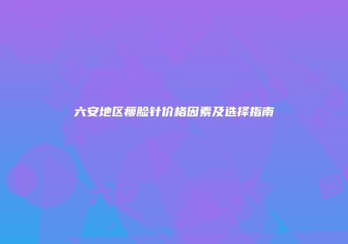 六安地区瘦脸针价格因素及选择指南