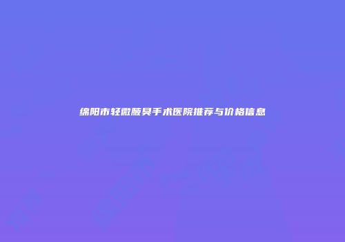 绵阳市轻微腋臭手术医院推荐与价格信息