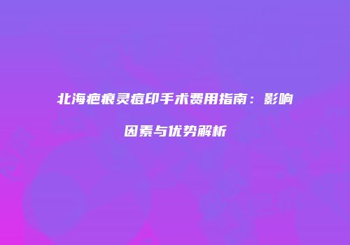 北海疤痕灵痘印手术费用指南：影响因素与优势解析