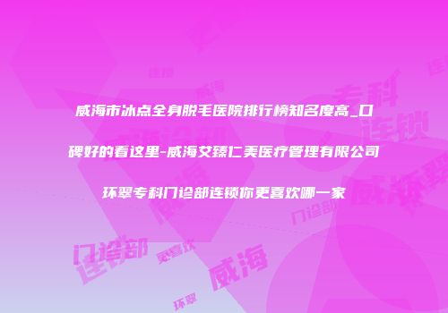 威海市冰点全身脱毛医院排行榜知名度高_口碑好的看这里-威海艾臻仁美医疗管理有限公司环翠专科门诊部连锁你更喜欢哪一家