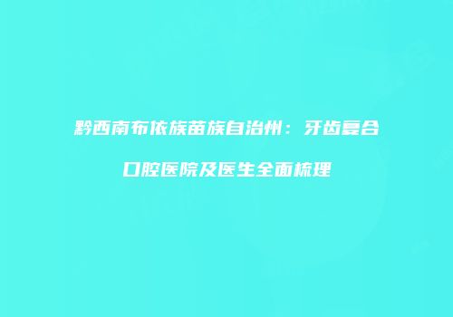 黔西南布依族苗族自治州：牙齿复合口腔医院及医生全面梳理