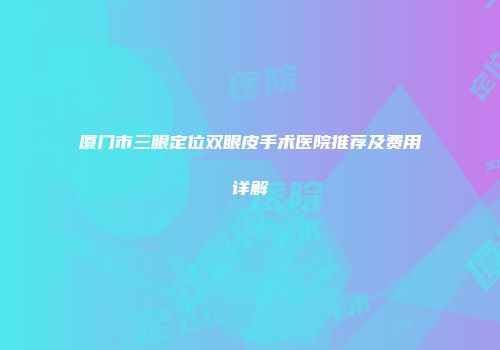 厦门市三眼定位双眼皮手术医院推荐及费用详解