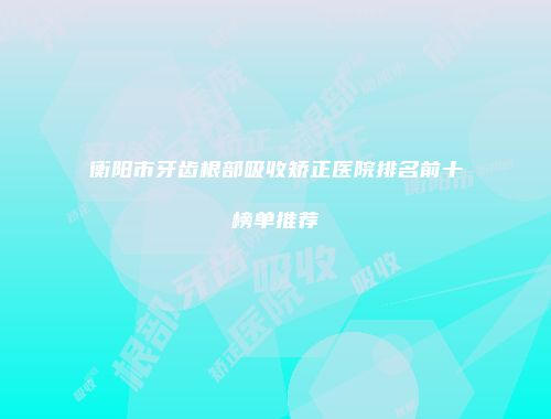 衡阳市牙齿根部吸收矫正医院排名前十榜单推荐