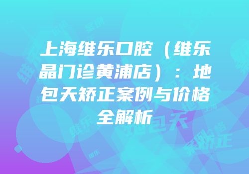 上海维乐口腔（维乐晶门诊黄浦店）：地包天矫正案例与价格全解析