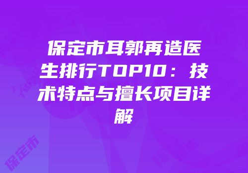 保定市耳郭再造医生排行TOP10：技术特点与擅长项目详解
