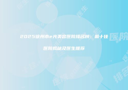 2025徐州市e光美容医院排名榜：前十佳医院揭秘及医生推荐