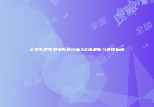 全国补发植发医院排名前50强解析与选择指南
