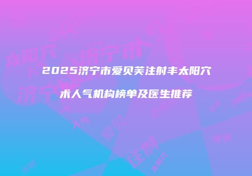 2025济宁市爱贝芙注射丰太阳穴术人气机构榜单及医生推荐