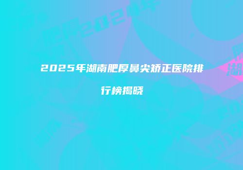 2025年湖南肥厚鼻尖矫正医院排行榜揭晓