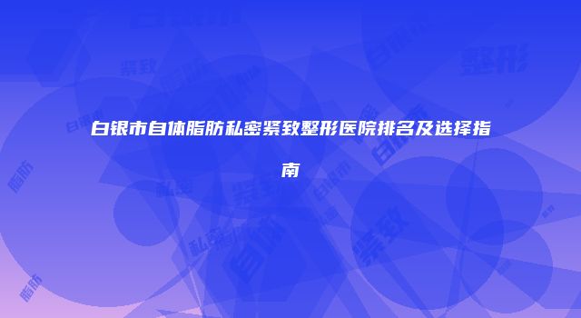 白银市自体脂肪私密紧致整形医院排名及选择指南