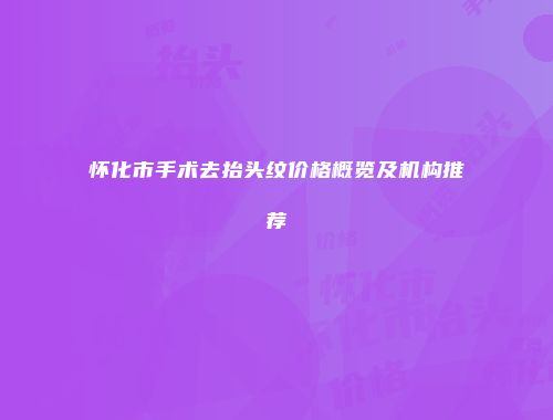 怀化市手术去抬头纹价格概览及机构推荐