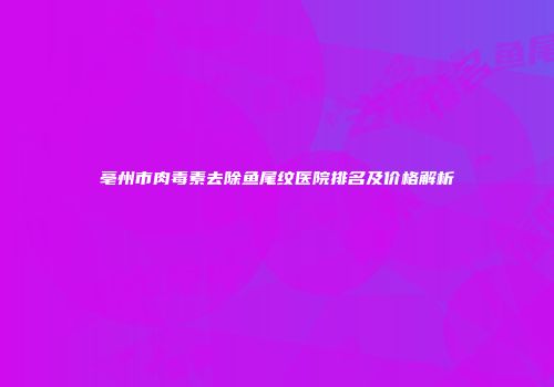 亳州市肉毒素去除鱼尾纹医院排名及价格解析