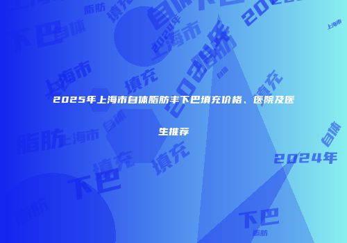 2025年上海市自体脂肪丰下巴填充价格、医院及医生推荐