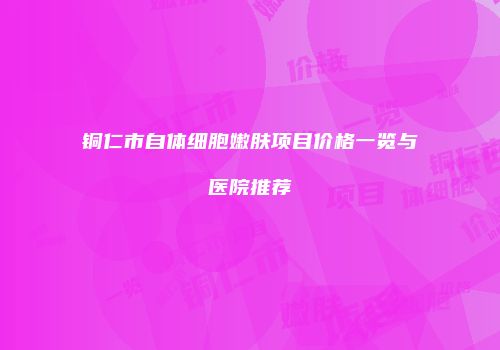铜仁市自体细胞嫩肤项目价格一览与医院推荐