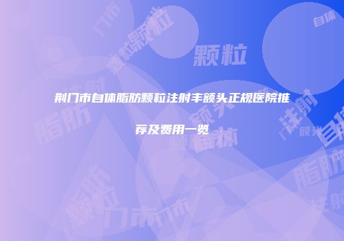 荆门市自体脂肪颗粒注射丰额头正规医院推荐及费用一览