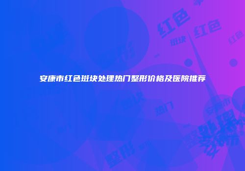 安康市红色斑块处理热门整形价格及医院推荐