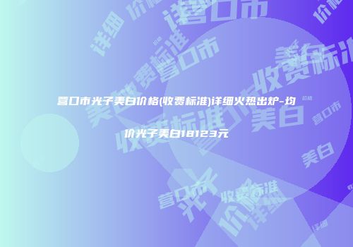 营口市光子美白价格(收费标准)详细火热出炉-均价光子美白18123元
