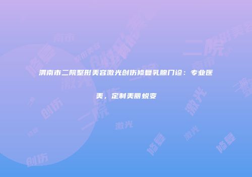 渭南市二院整形美容激光创伤修复乳腺门诊：专业医美，定制美丽蜕变