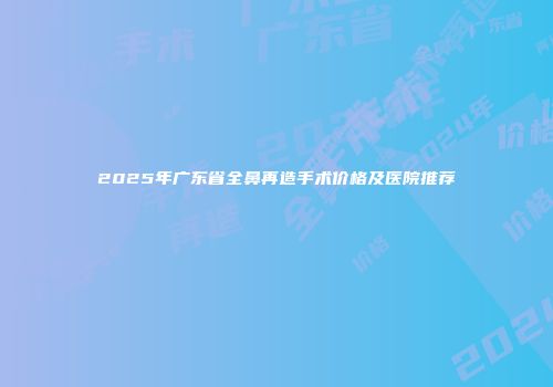 2025年广东省全鼻再造手术价格及医院推荐