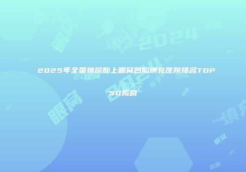 2025年全国玻尿酸上眼窝凹陷填充医院排名TOP50揭晓
