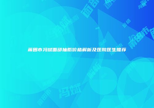 莆田市冯斌面部抽脂价格解析及医院医生推荐