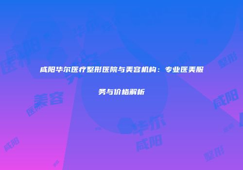 咸阳华尔医疗整形医院与美容机构：专业医美服务与价格解析