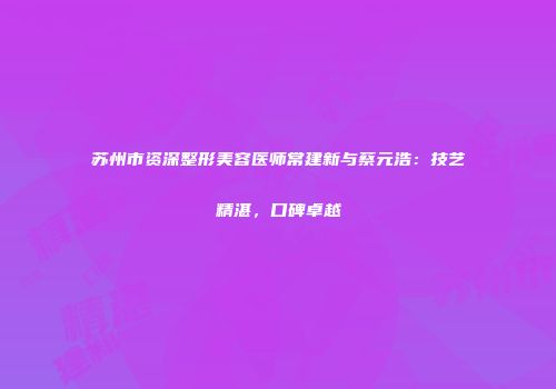 苏州市资深整形美容医师常建新与蔡元浩：技艺精湛，口碑卓越
