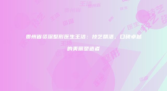 贵州省资深整形医生王洁：技艺精湛，口碑卓越的美丽塑造者