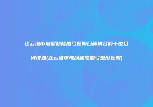 连云港市玻尿酸隆眉弓医院口碑排名前十位口碑讲述(连云港市玻尿酸隆眉弓整形医院)