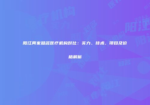阳江两家知名医疗机构对比：实力、技术、项目及价格解析
