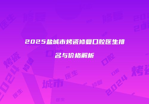 2025盐城市烤瓷修复口腔医生排名与价格解析