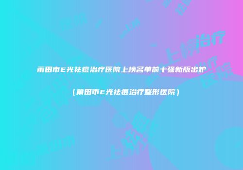莆田市E光祛痘治疗医院上榜名单前十强新版出炉（莆田市E光祛痘治疗整形医院）