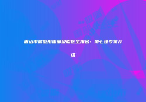 唐山市微整形面部吸脂医生排名：前七强专家介绍
