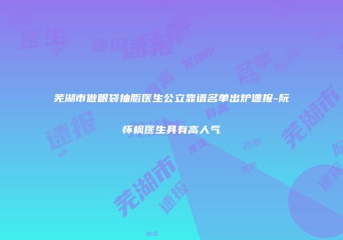 芜湖市做眼袋抽脂医生公立靠谱名单出炉速报-阮怀枫医生具有高人气