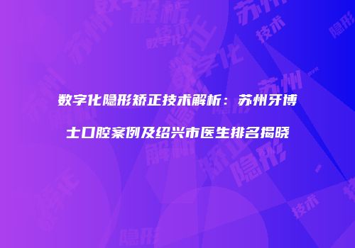数字化隐形矫正技术解析：苏州牙博士口腔案例及绍兴市医生排名揭晓