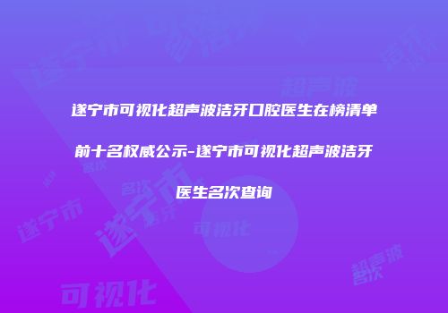 遂宁市可视化超声波洁牙口腔医生在榜清单前十名权威公示-遂宁市可视化超声波洁牙医生名次查询