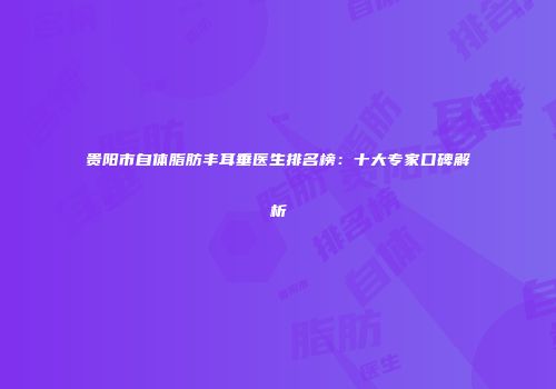 贵阳市自体脂肪丰耳垂医生排名榜：十大专家口碑解析