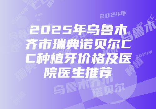 2025年乌鲁木齐市瑞典诺贝尔CC种植牙价格及医院医生推荐