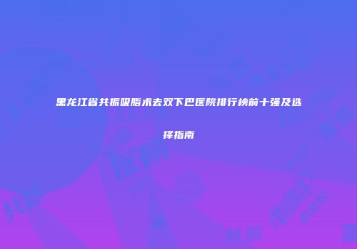 黑龙江省共振吸脂术去双下巴医院排行榜前十强及选择指南