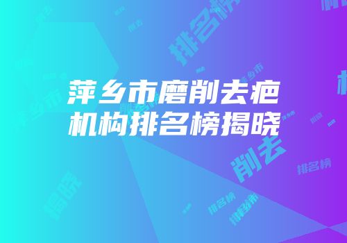 萍乡市磨削去疤机构排名榜揭晓