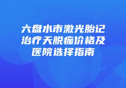 六盘水市激光胎记治疗天脱痂价格及医院选择指南