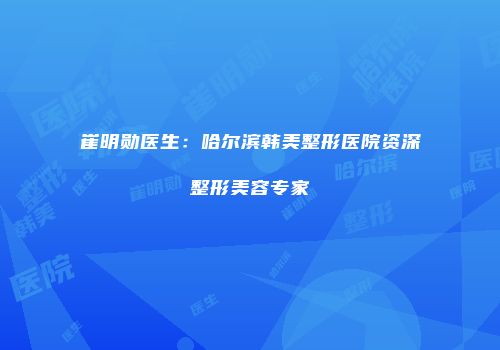 崔明勋医生：哈尔滨韩美整形医院资深整形美容专家