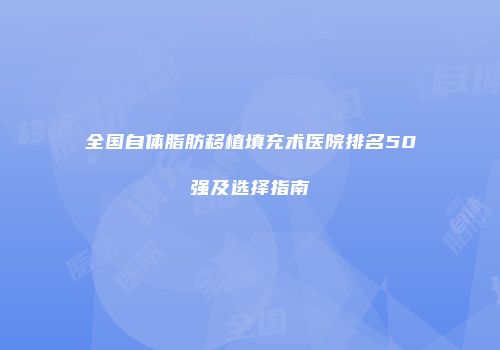 全国自体脂肪移植填充术医院排名50强及选择指南