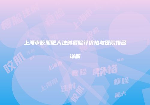 上海市咬肌肥大注射瘦脸针价格与医院排名详解