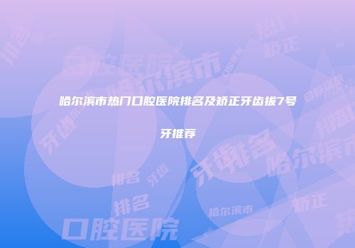 哈尔滨市热门口腔医院排名及矫正牙齿拔7号牙推荐