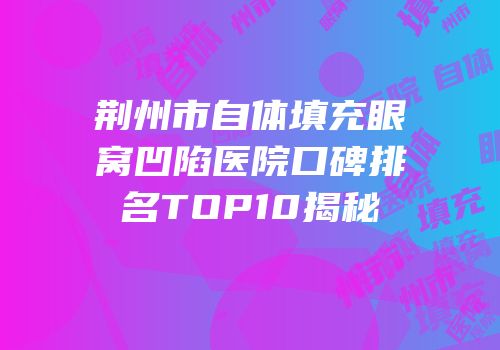 荆州市自体填充眼窝凹陷医院口碑排名TOP10揭秘