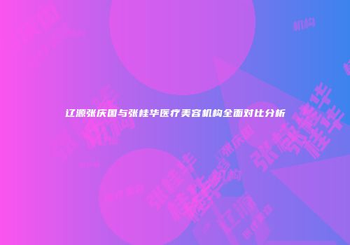 辽源张庆国与张桂华医疗美容机构全面对比分析