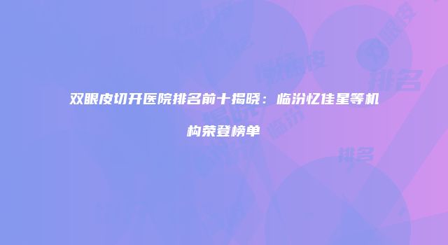 双眼皮切开医院排名前十揭晓：临汾忆佳星等机构荣登榜单