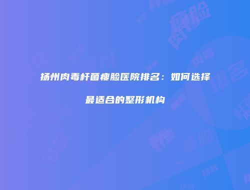 扬州肉毒杆菌瘦脸医院排名：如何选择最适合的整形机构