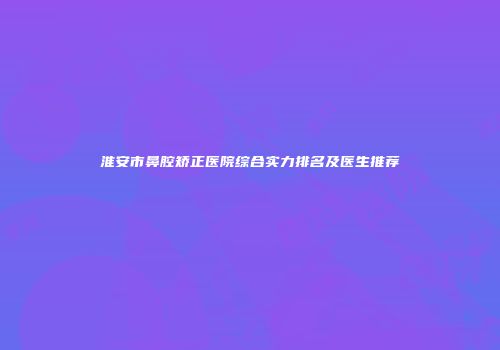 淮安市鼻腔矫正医院综合实力排名及医生推荐